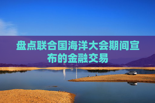 盘点联合国海洋大会期间宣布的金融交易
