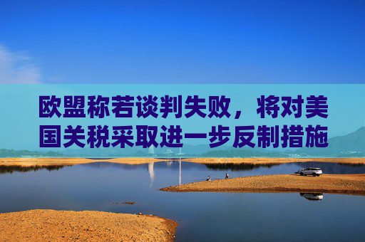 欧盟称若谈判失败，将对美国关税采取进一步反制措施