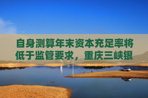 自身测算年末资本充足率将低于监管要求，重庆三峡银行发行35亿永续债补血