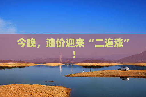 今晚，油价迎来“二连涨”！