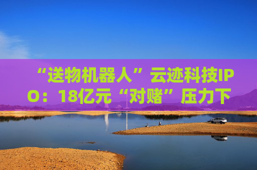 “送物机器人”云迹科技IPO：18亿元“对赌”压力下谋上市