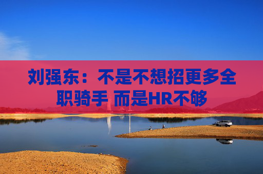 刘强东：不是不想招更多全职骑手 而是HR不够