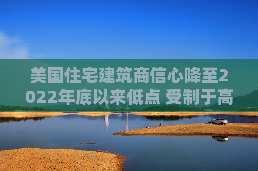 美国住宅建筑商信心降至2022年底以来低点 受制于高利率和经济担忧