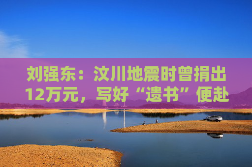 刘强东：汶川地震时曾捐出12万元，写好“遗书”便赴灾区救援