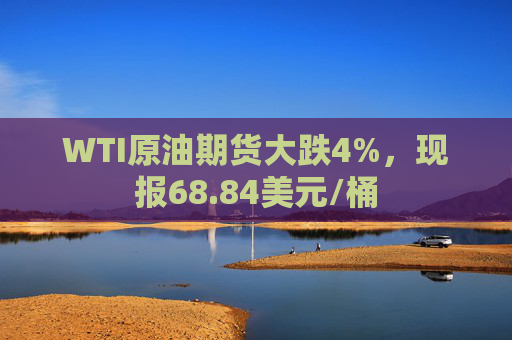 WTI原油期货大跌4%，现报68.84美元/桶