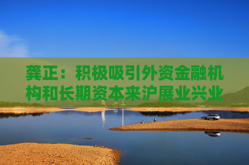 龚正：积极吸引外资金融机构和长期资本来沪展业兴业