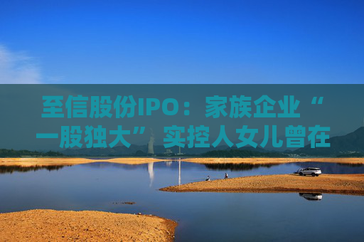 至信股份IPO：家族企业“一股独大” 实控人女儿曾在保荐券商担任业务经理