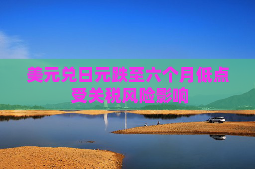 美元兑日元跌至六个月低点 受关税风险影响  第1张