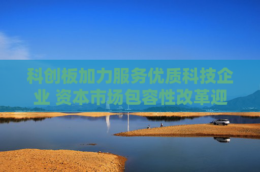 科创板加力服务优质科技企业 资本市场包容性改革迎来新突破