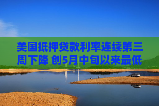 美国抵押贷款利率连续第三周下降 创5月中旬以来最低