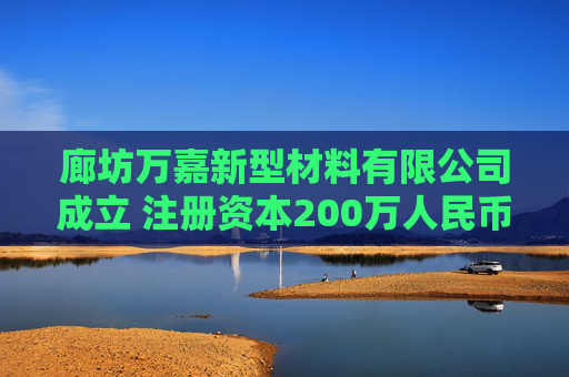 廊坊万嘉新型材料有限公司成立 注册资本200万人民币