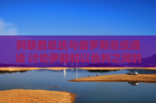 阿联酋总统与俄罗斯总统通话 讨论伊朗和以色列之间的冲突