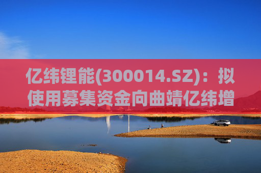 亿纬锂能(300014.SZ)：拟使用募集资金向曲靖亿纬增资及提供借款用于实施募投项目