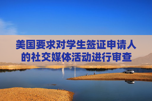 美国要求对学生签证申请人的社交媒体活动进行审查