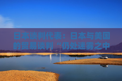 日本谈判代表：日本与美国的贸易谈判“仍处迷雾之中”