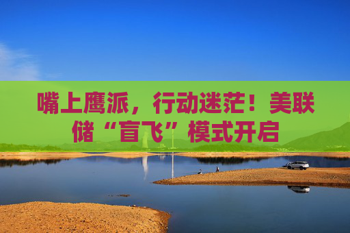 嘴上鹰派，行动迷茫！美联储“盲飞”模式开启