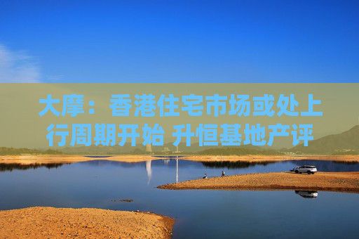 大摩：香港住宅市场或处上行周期开始 升恒基地产评级至“增持”