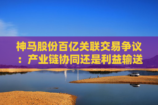 神马股份百亿关联交易争议：产业链协同还是利益输送？
