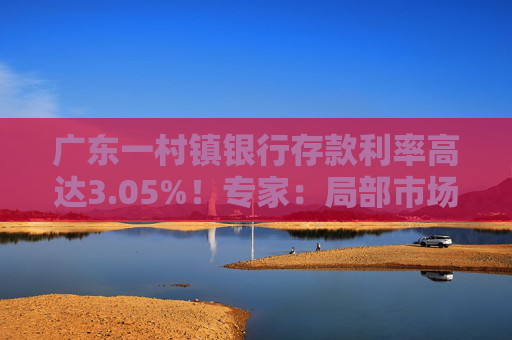 广东一村镇银行存款利率高达3.05%！专家：局部市场限定额度影响有限