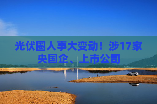 光伏圈人事大变动！涉17家央国企、上市公司  第1张