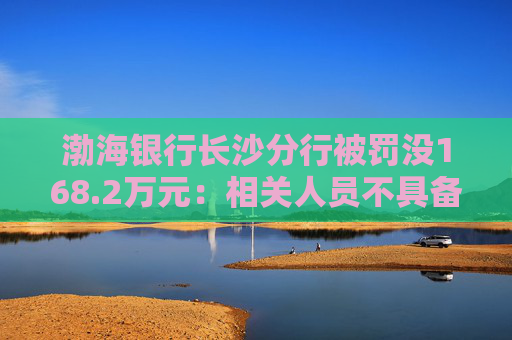 渤海银行长沙分行被罚没168.2万元：相关人员不具备反假专业能力等