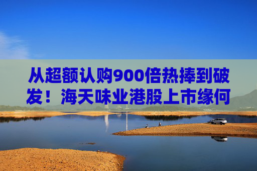 从超额认购900倍热捧到破发！海天味业港股上市缘何遇冷？背后的市场密码是什么？四大原因找到了