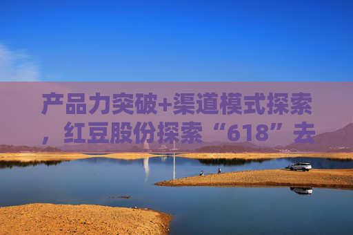 产品力突破+渠道模式探索，红豆股份探索“618”去内卷化