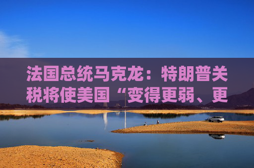法国总统马克龙：特朗普关税将使美国“变得更弱、更穷”