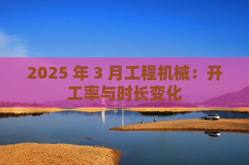 2025 年 3 月工程机械：开工率与时长变化