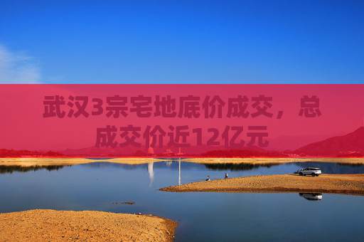 武汉3宗宅地底价成交，总成交价近12亿元