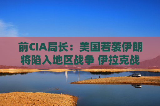 前CIA局长：美国若袭伊朗将陷入地区战争 伊拉克战争是 “严重错误”
