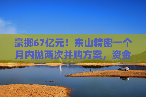 豪掷67亿元！东山精密一个月内抛两次并购方案，资金承压商誉悬顶