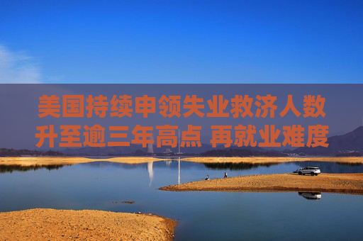 美国持续申领失业救济人数升至逾三年高点 再就业难度加大