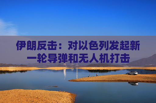 伊朗反击：对以色列发起新一轮导弹和无人机打击