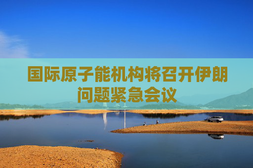 国际原子能机构将召开伊朗问题紧急会议
