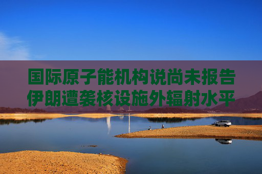 国际原子能机构说尚未报告伊朗遭袭核设施外辐射水平升高