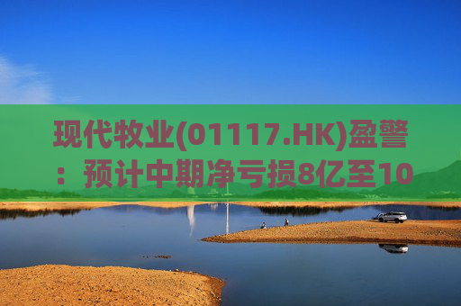 现代牧业(01117.HK)盈警：预计中期净亏损8亿至10亿元