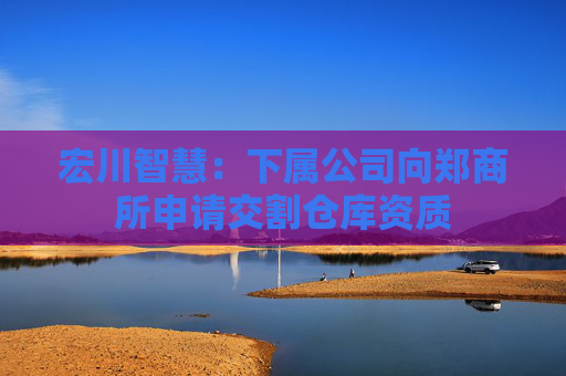 宏川智慧：下属公司向郑商所申请交割仓库资质