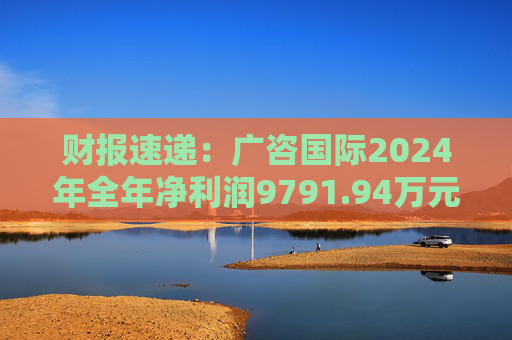 财报速递：广咨国际2024年全年净利润9791.94万元