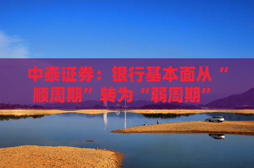 中泰证券：银行基本面从“顺周期”转为“弱周期” 持续重点推荐银行板块股