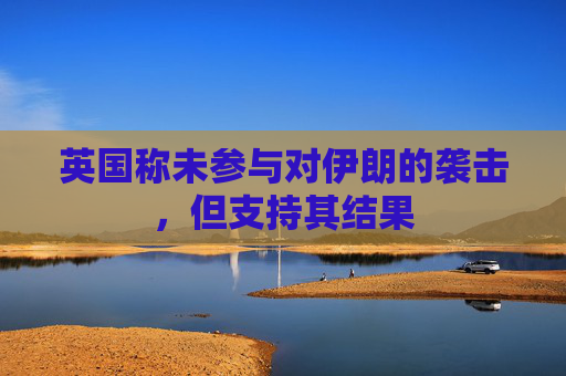 英国称未参与对伊朗的袭击，但支持其结果