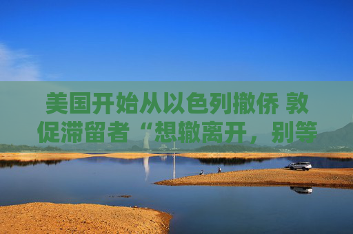 美国开始从以色列撤侨 敦促滞留者“想辙离开，别等政府”