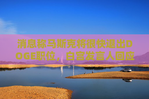 消息称马斯克将很快退出DOGE职位，白宫发言人回应