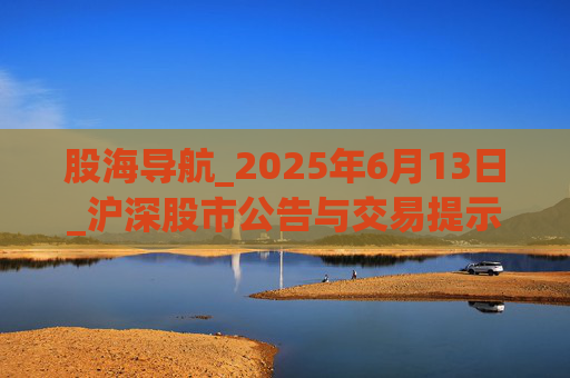 股海导航_2025年6月13日_沪深股市公告与交易提示