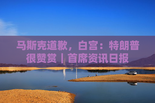 马斯克道歉，白宫：特朗普很赞赏｜首席资讯日报