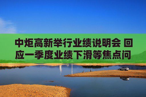 中炬高新举行业绩说明会 回应一季度业绩下滑等焦点问题