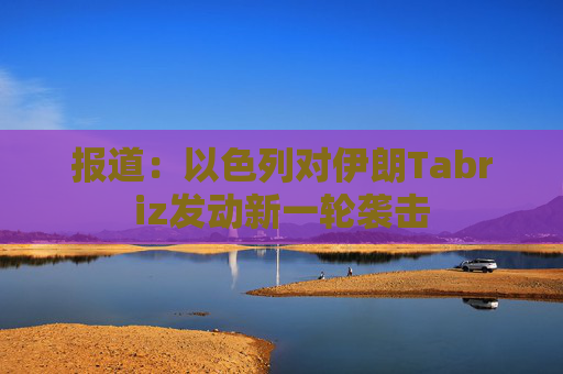 报道：以色列对伊朗Tabriz发动新一轮袭击