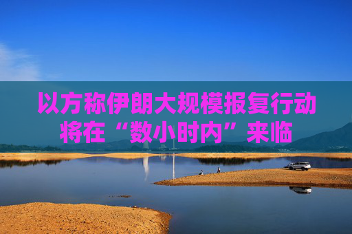 以方称伊朗大规模报复行动将在“数小时内”来临