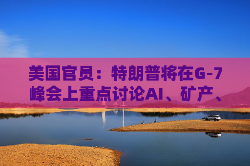 美国官员：特朗普将在G-7峰会上重点讨论AI、矿产、能源和贸易问题