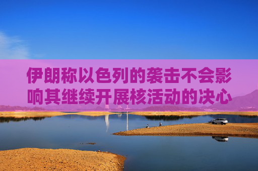 伊朗称以色列的袭击不会影响其继续开展核活动的决心